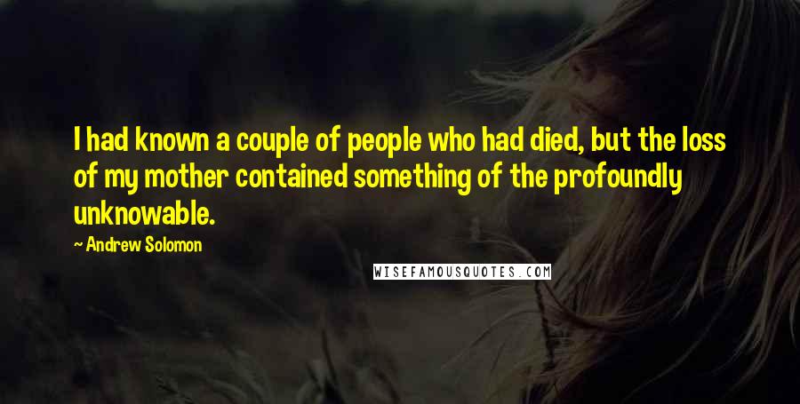 Andrew Solomon Quotes: I had known a couple of people who had died, but the loss of my mother contained something of the profoundly unknowable.