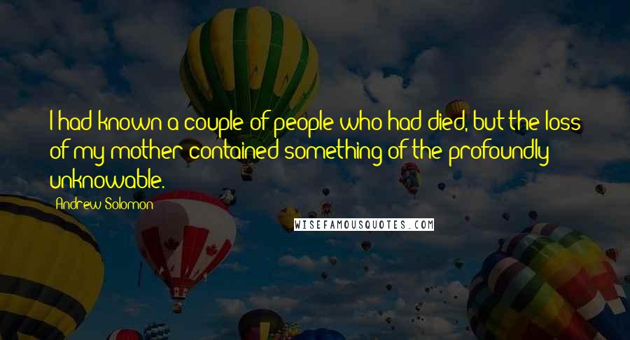 Andrew Solomon Quotes: I had known a couple of people who had died, but the loss of my mother contained something of the profoundly unknowable.