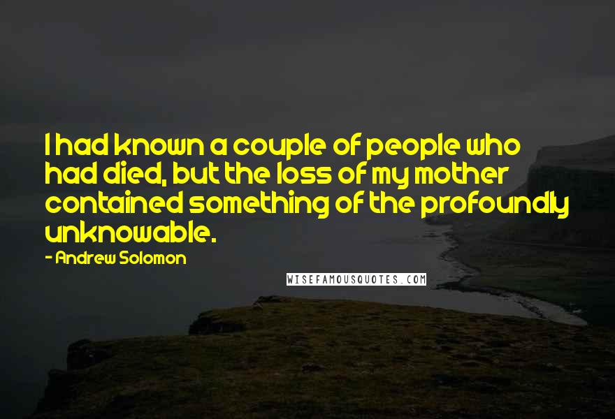 Andrew Solomon Quotes: I had known a couple of people who had died, but the loss of my mother contained something of the profoundly unknowable.