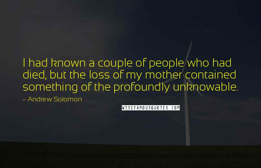 Andrew Solomon Quotes: I had known a couple of people who had died, but the loss of my mother contained something of the profoundly unknowable.