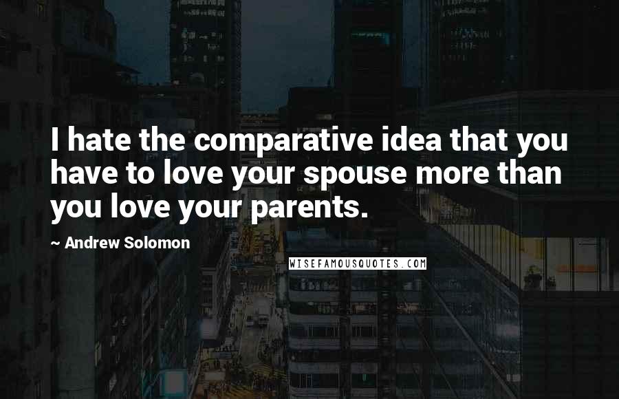 Andrew Solomon Quotes: I hate the comparative idea that you have to love your spouse more than you love your parents.