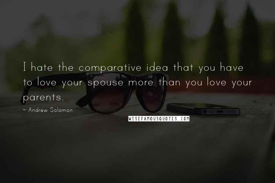 Andrew Solomon Quotes: I hate the comparative idea that you have to love your spouse more than you love your parents.