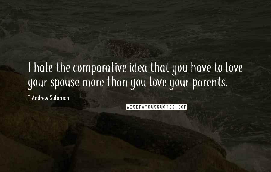 Andrew Solomon Quotes: I hate the comparative idea that you have to love your spouse more than you love your parents.