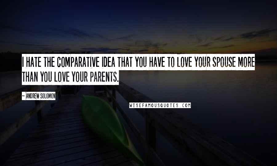 Andrew Solomon Quotes: I hate the comparative idea that you have to love your spouse more than you love your parents.