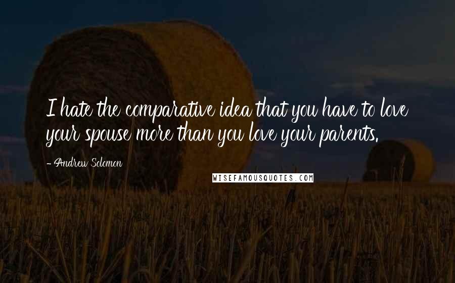 Andrew Solomon Quotes: I hate the comparative idea that you have to love your spouse more than you love your parents.