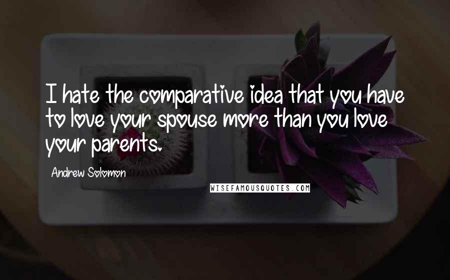 Andrew Solomon Quotes: I hate the comparative idea that you have to love your spouse more than you love your parents.