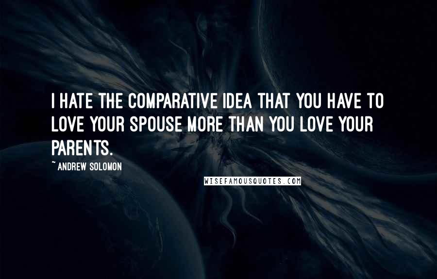 Andrew Solomon Quotes: I hate the comparative idea that you have to love your spouse more than you love your parents.