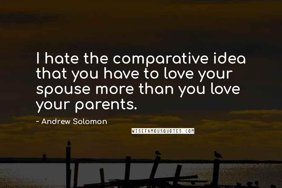 Andrew Solomon Quotes: I hate the comparative idea that you have to love your spouse more than you love your parents.