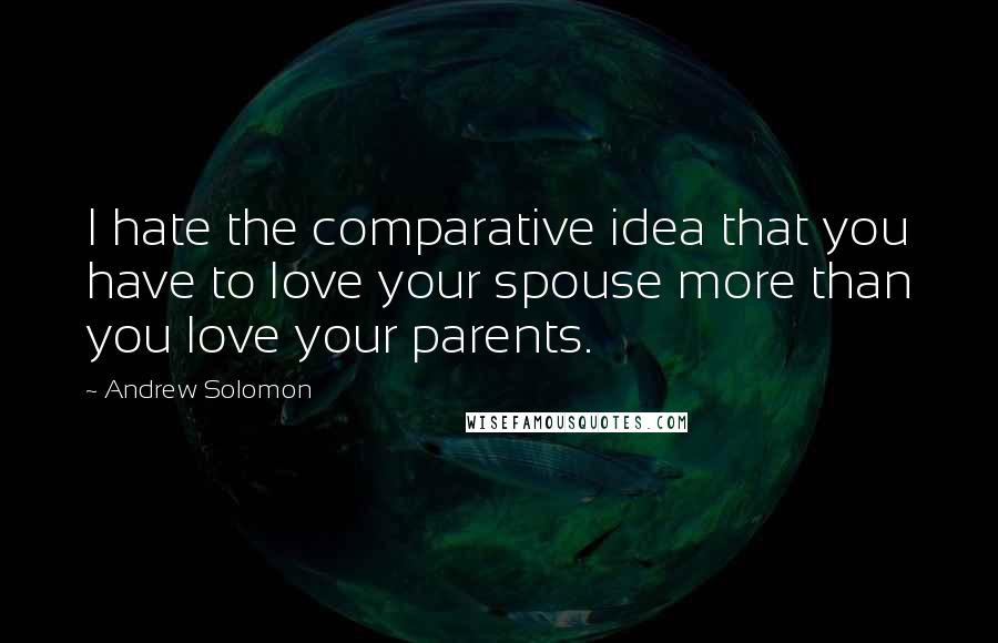 Andrew Solomon Quotes: I hate the comparative idea that you have to love your spouse more than you love your parents.