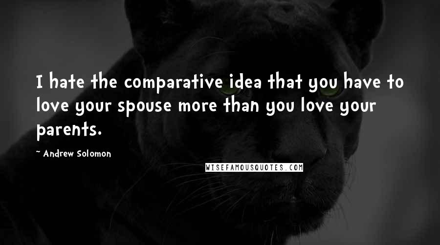 Andrew Solomon Quotes: I hate the comparative idea that you have to love your spouse more than you love your parents.