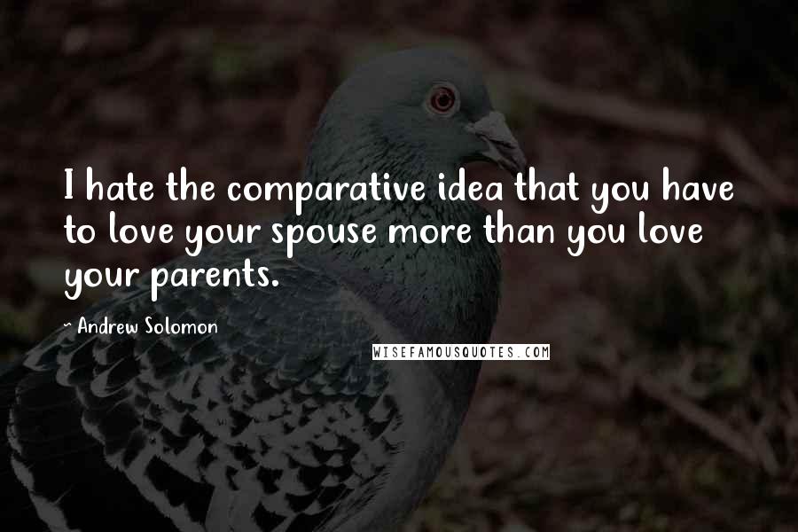 Andrew Solomon Quotes: I hate the comparative idea that you have to love your spouse more than you love your parents.