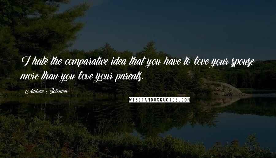 Andrew Solomon Quotes: I hate the comparative idea that you have to love your spouse more than you love your parents.