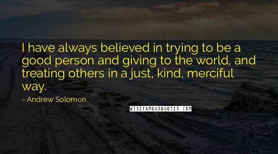 Andrew Solomon Quotes: I have always believed in trying to be a good person and giving to the world, and treating others in a just, kind, merciful way.