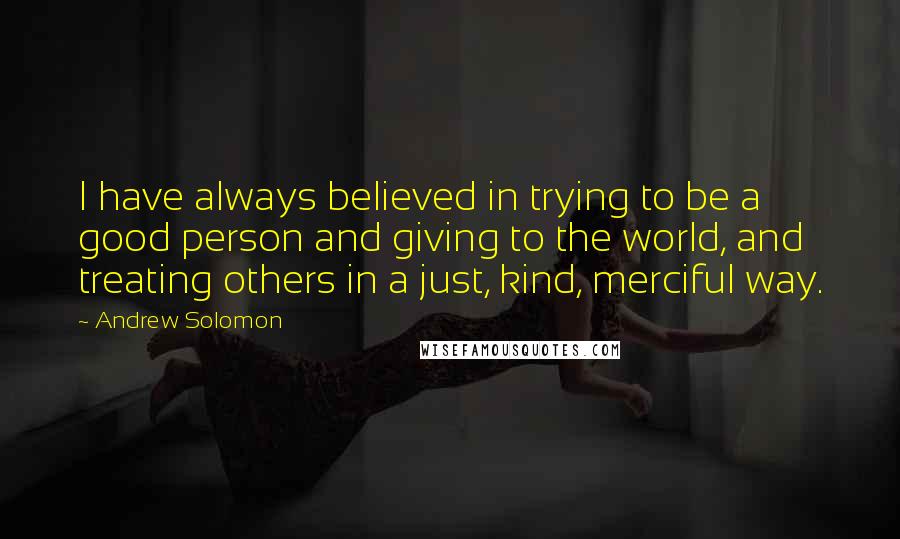 Andrew Solomon Quotes: I have always believed in trying to be a good person and giving to the world, and treating others in a just, kind, merciful way.