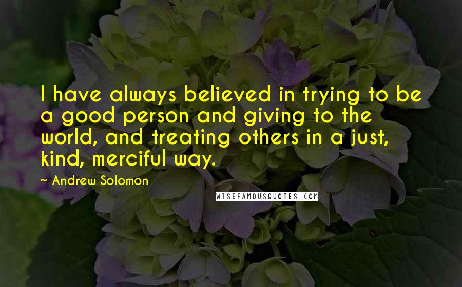 Andrew Solomon Quotes: I have always believed in trying to be a good person and giving to the world, and treating others in a just, kind, merciful way.