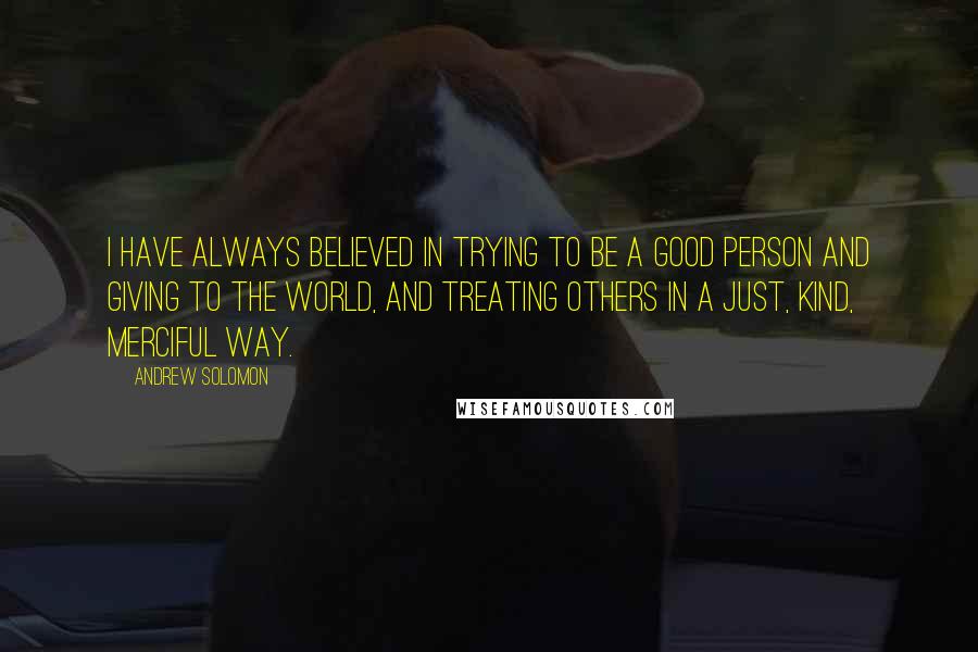 Andrew Solomon Quotes: I have always believed in trying to be a good person and giving to the world, and treating others in a just, kind, merciful way.