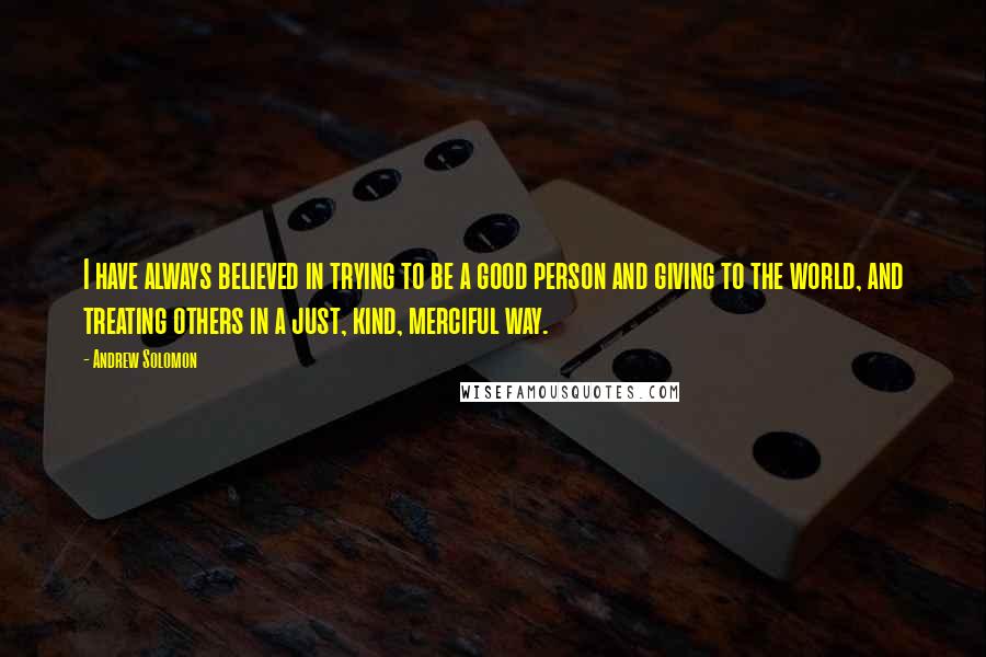 Andrew Solomon Quotes: I have always believed in trying to be a good person and giving to the world, and treating others in a just, kind, merciful way.