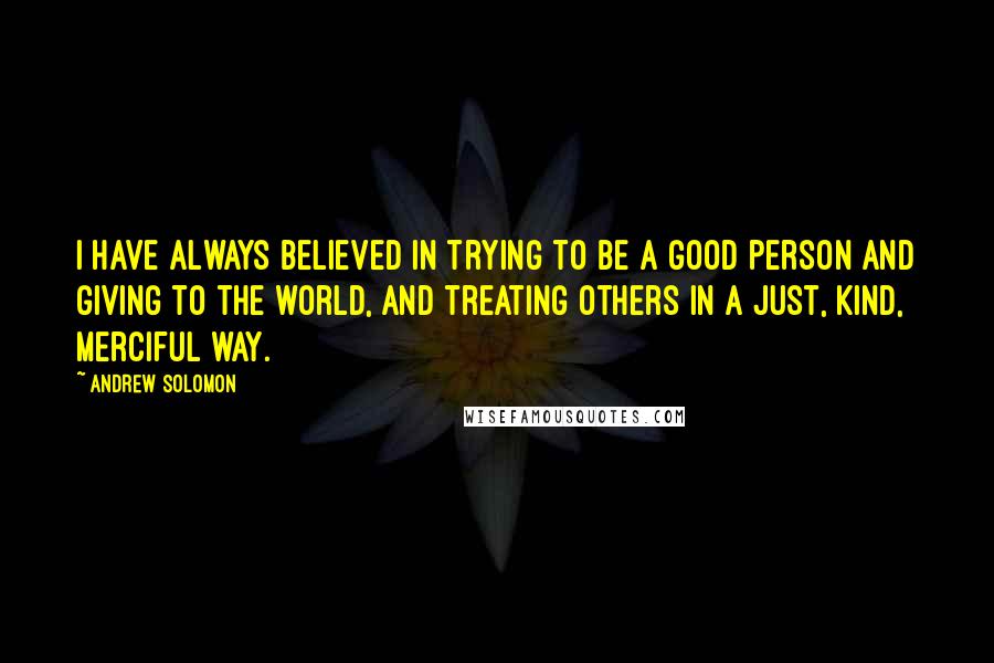 Andrew Solomon Quotes: I have always believed in trying to be a good person and giving to the world, and treating others in a just, kind, merciful way.