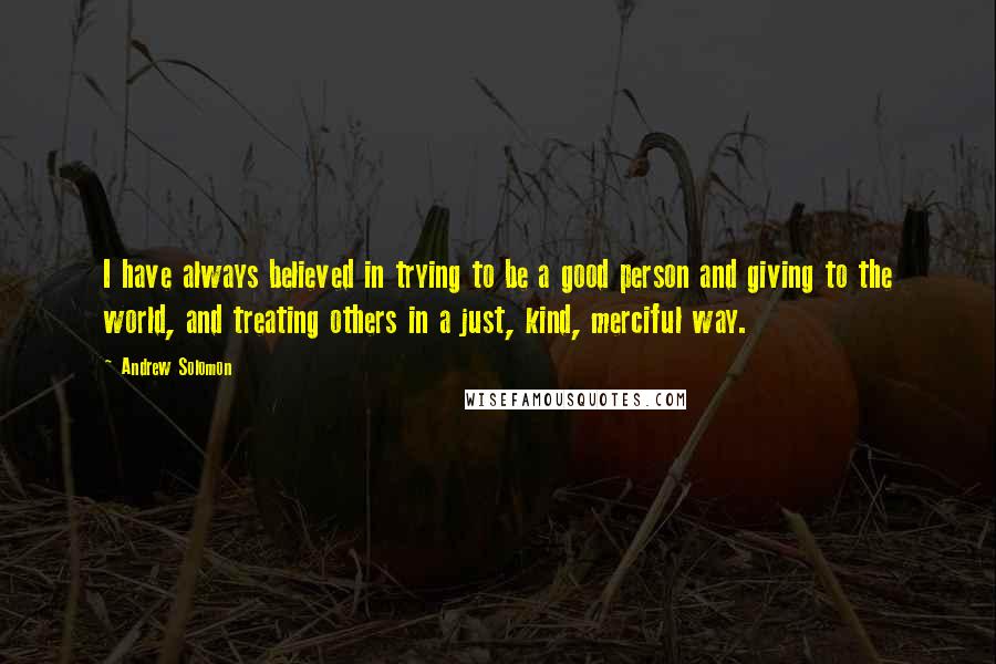 Andrew Solomon Quotes: I have always believed in trying to be a good person and giving to the world, and treating others in a just, kind, merciful way.