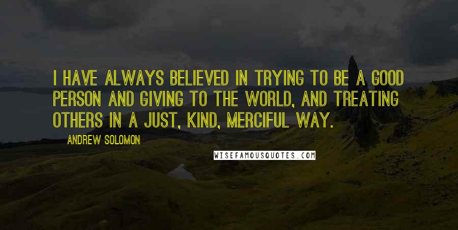 Andrew Solomon Quotes: I have always believed in trying to be a good person and giving to the world, and treating others in a just, kind, merciful way.