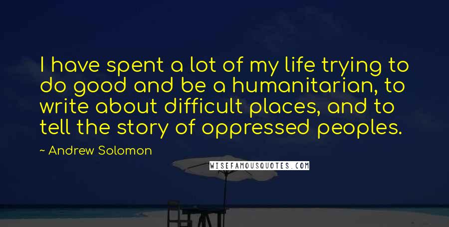 Andrew Solomon Quotes: I have spent a lot of my life trying to do good and be a humanitarian, to write about difficult places, and to tell the story of oppressed peoples.