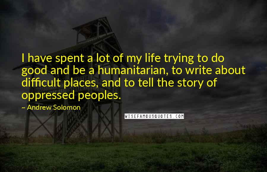 Andrew Solomon Quotes: I have spent a lot of my life trying to do good and be a humanitarian, to write about difficult places, and to tell the story of oppressed peoples.