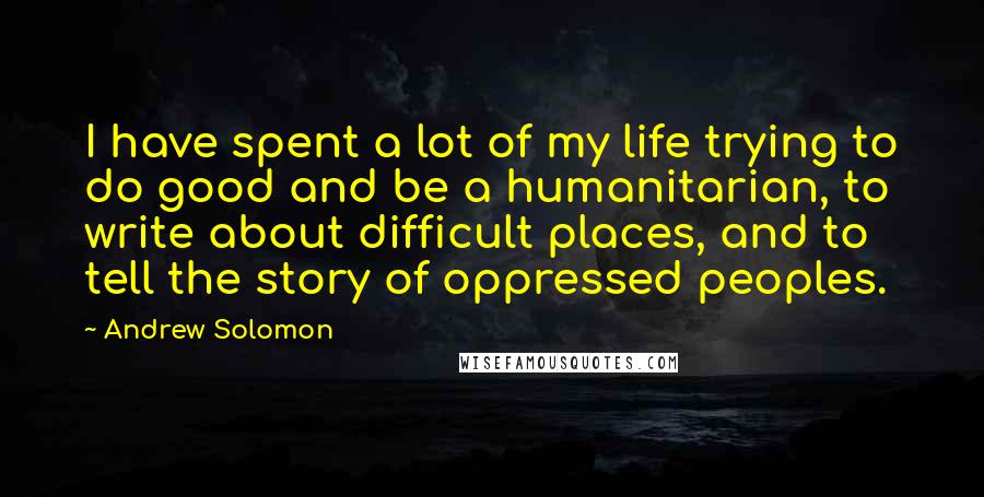 Andrew Solomon Quotes: I have spent a lot of my life trying to do good and be a humanitarian, to write about difficult places, and to tell the story of oppressed peoples.