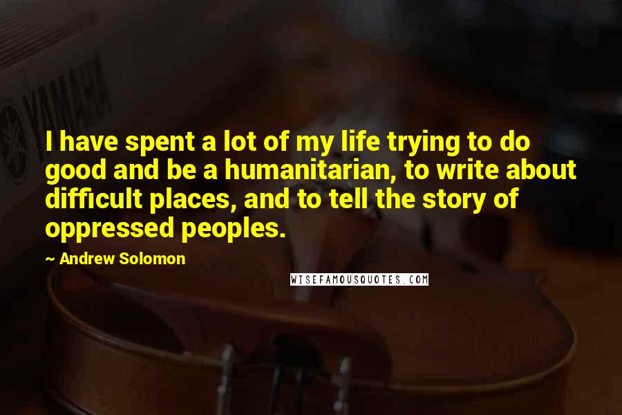Andrew Solomon Quotes: I have spent a lot of my life trying to do good and be a humanitarian, to write about difficult places, and to tell the story of oppressed peoples.