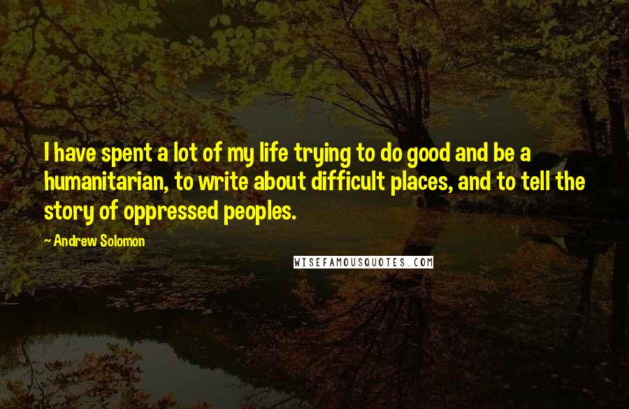 Andrew Solomon Quotes: I have spent a lot of my life trying to do good and be a humanitarian, to write about difficult places, and to tell the story of oppressed peoples.