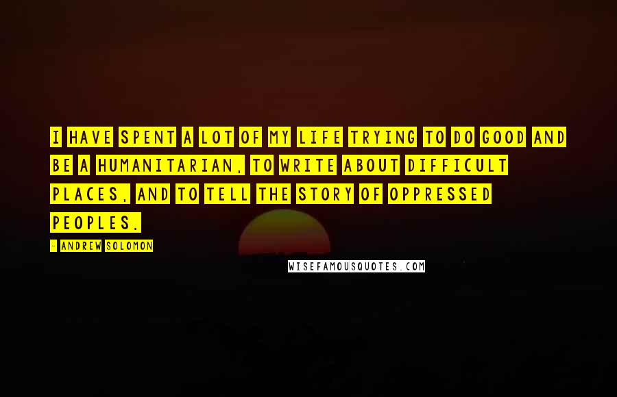 Andrew Solomon Quotes: I have spent a lot of my life trying to do good and be a humanitarian, to write about difficult places, and to tell the story of oppressed peoples.