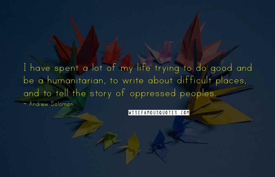 Andrew Solomon Quotes: I have spent a lot of my life trying to do good and be a humanitarian, to write about difficult places, and to tell the story of oppressed peoples.