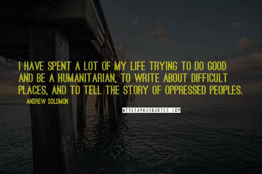 Andrew Solomon Quotes: I have spent a lot of my life trying to do good and be a humanitarian, to write about difficult places, and to tell the story of oppressed peoples.