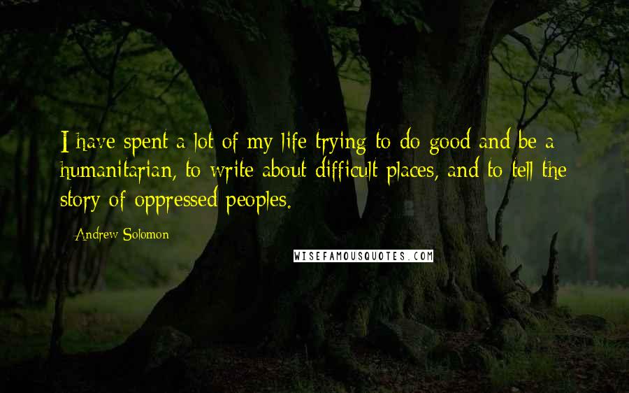 Andrew Solomon Quotes: I have spent a lot of my life trying to do good and be a humanitarian, to write about difficult places, and to tell the story of oppressed peoples.