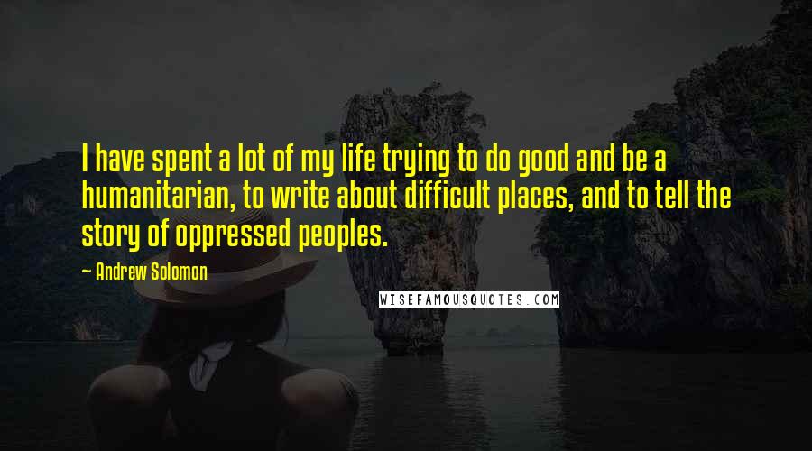 Andrew Solomon Quotes: I have spent a lot of my life trying to do good and be a humanitarian, to write about difficult places, and to tell the story of oppressed peoples.