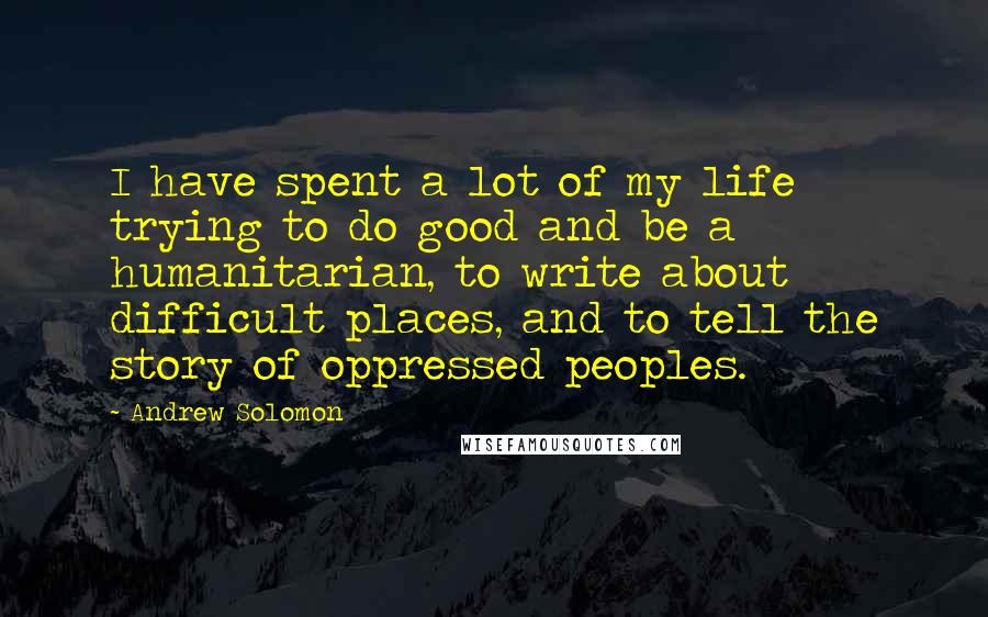 Andrew Solomon Quotes: I have spent a lot of my life trying to do good and be a humanitarian, to write about difficult places, and to tell the story of oppressed peoples.