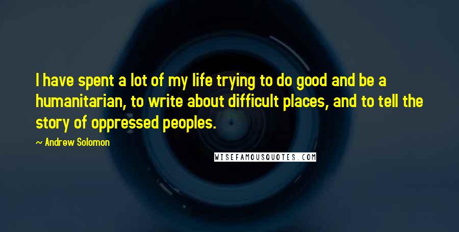 Andrew Solomon Quotes: I have spent a lot of my life trying to do good and be a humanitarian, to write about difficult places, and to tell the story of oppressed peoples.