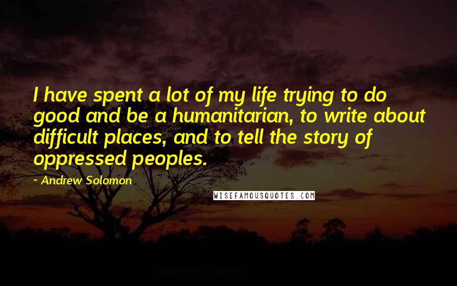 Andrew Solomon Quotes: I have spent a lot of my life trying to do good and be a humanitarian, to write about difficult places, and to tell the story of oppressed peoples.