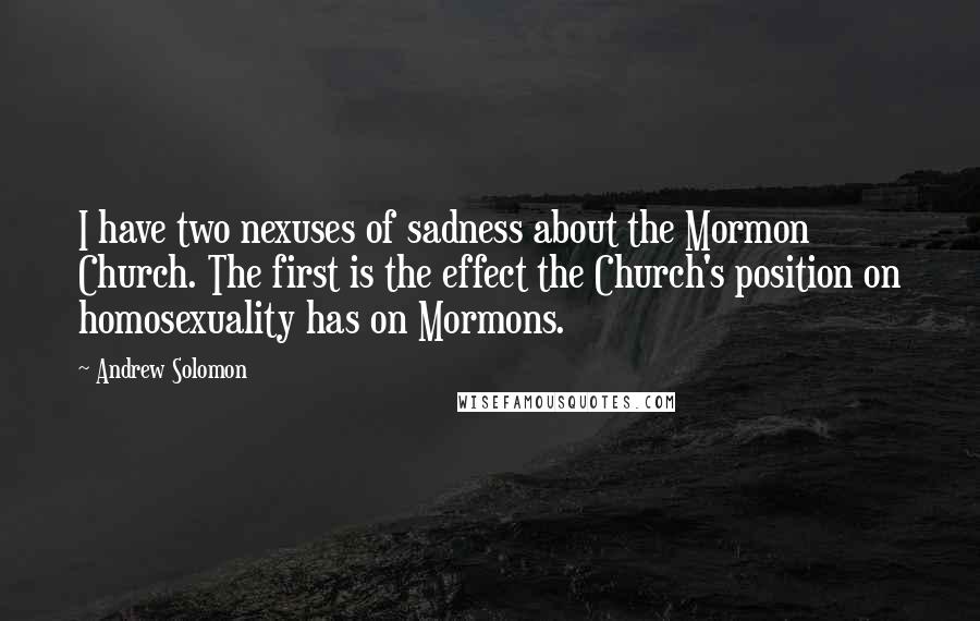 Andrew Solomon Quotes: I have two nexuses of sadness about the Mormon Church. The first is the effect the Church's position on homosexuality has on Mormons.