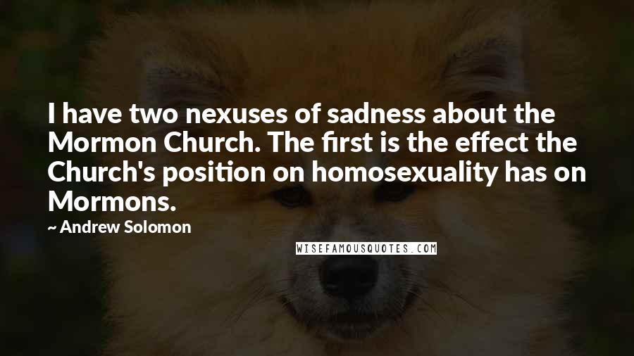 Andrew Solomon Quotes: I have two nexuses of sadness about the Mormon Church. The first is the effect the Church's position on homosexuality has on Mormons.