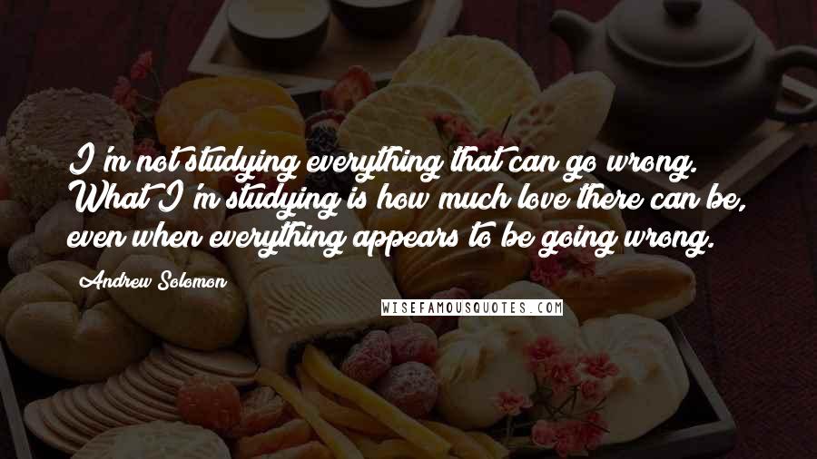 Andrew Solomon Quotes: I'm not studying everything that can go wrong. What I'm studying is how much love there can be, even when everything appears to be going wrong.