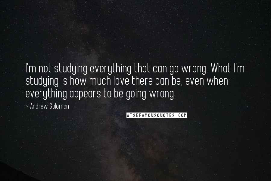 Andrew Solomon Quotes: I'm not studying everything that can go wrong. What I'm studying is how much love there can be, even when everything appears to be going wrong.