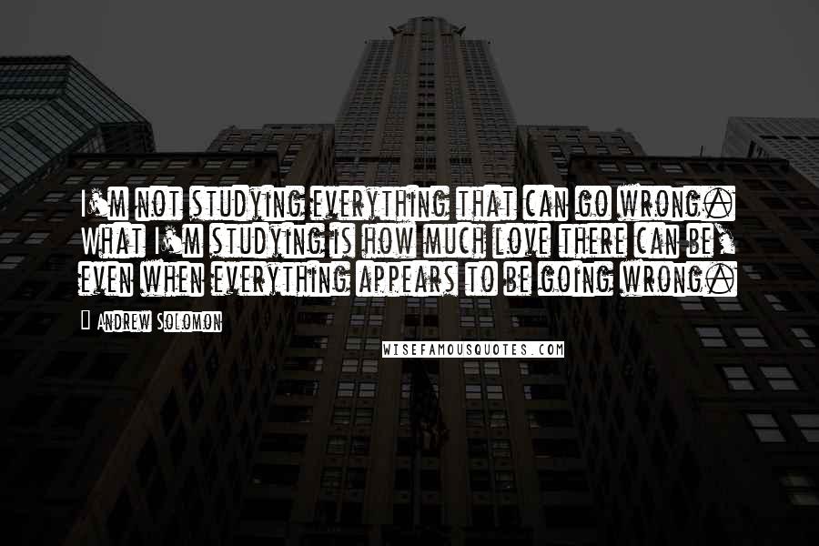Andrew Solomon Quotes: I'm not studying everything that can go wrong. What I'm studying is how much love there can be, even when everything appears to be going wrong.