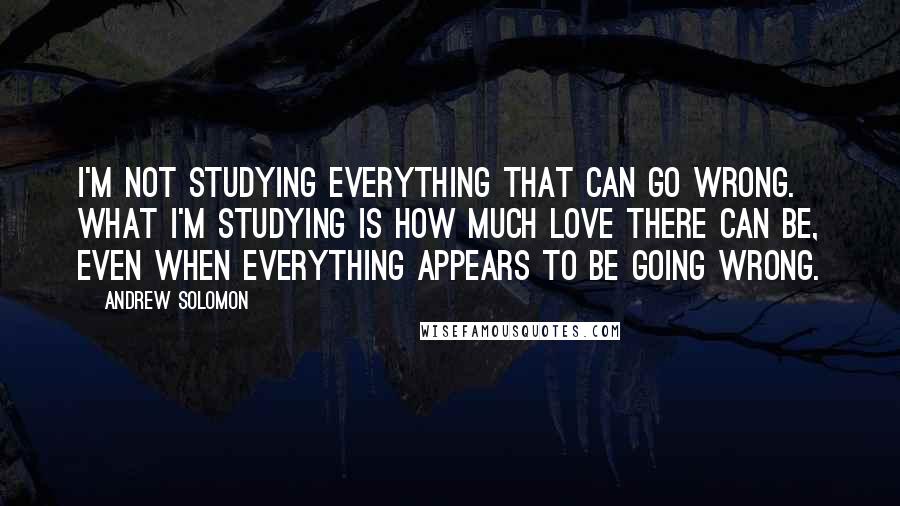 Andrew Solomon Quotes: I'm not studying everything that can go wrong. What I'm studying is how much love there can be, even when everything appears to be going wrong.