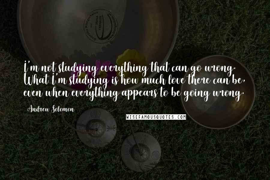 Andrew Solomon Quotes: I'm not studying everything that can go wrong. What I'm studying is how much love there can be, even when everything appears to be going wrong.