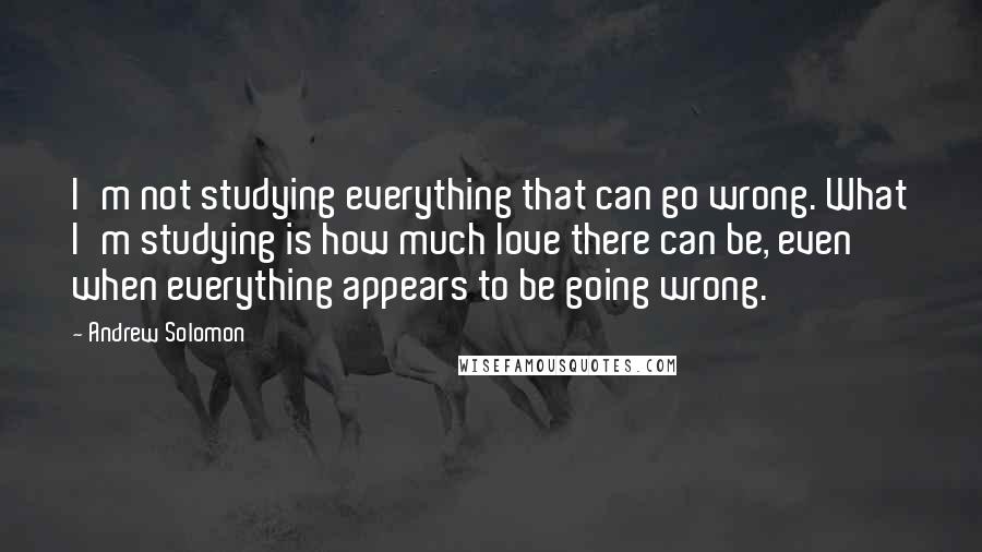 Andrew Solomon Quotes: I'm not studying everything that can go wrong. What I'm studying is how much love there can be, even when everything appears to be going wrong.