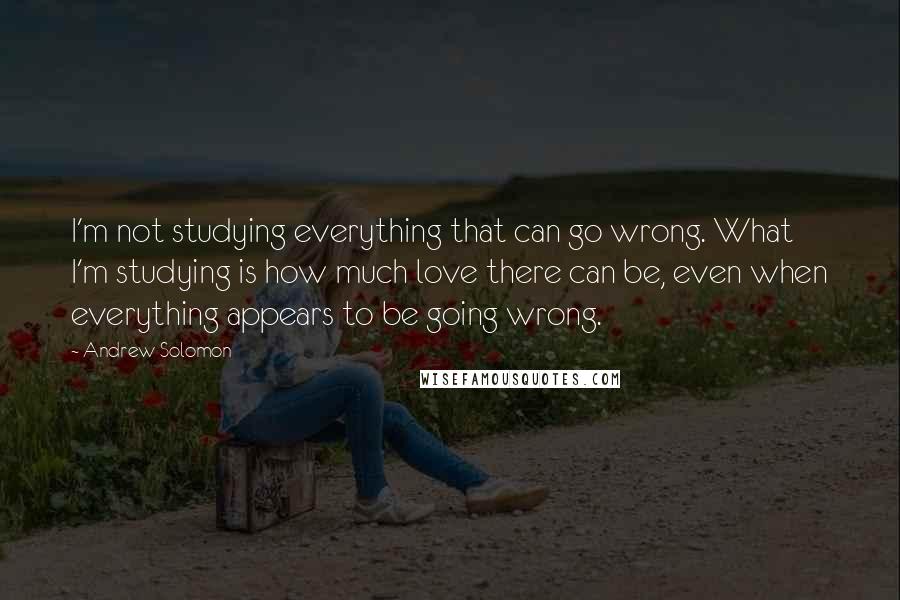 Andrew Solomon Quotes: I'm not studying everything that can go wrong. What I'm studying is how much love there can be, even when everything appears to be going wrong.