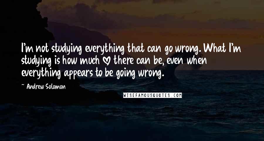 Andrew Solomon Quotes: I'm not studying everything that can go wrong. What I'm studying is how much love there can be, even when everything appears to be going wrong.