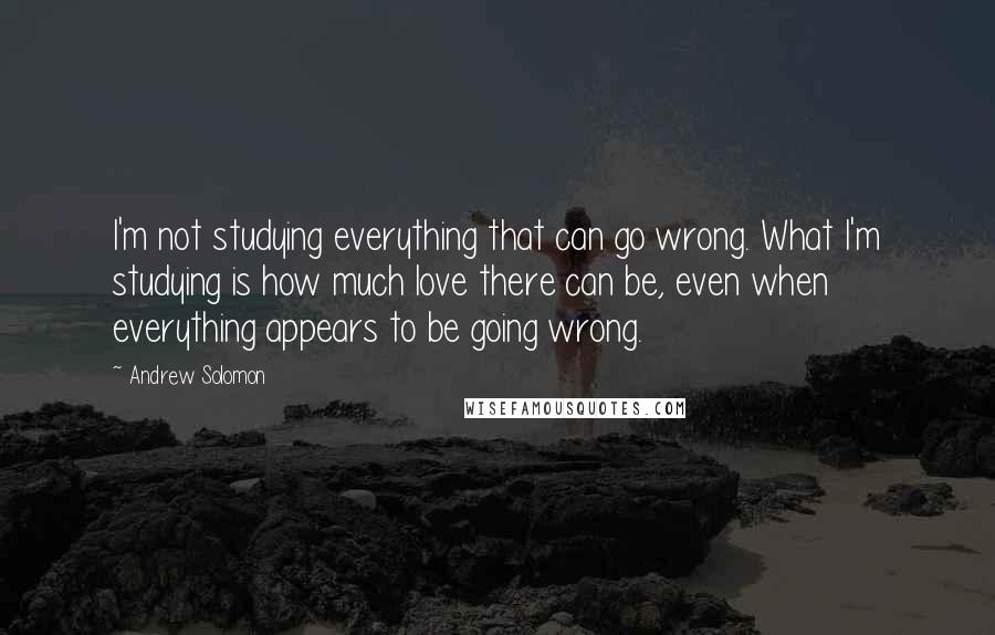 Andrew Solomon Quotes: I'm not studying everything that can go wrong. What I'm studying is how much love there can be, even when everything appears to be going wrong.