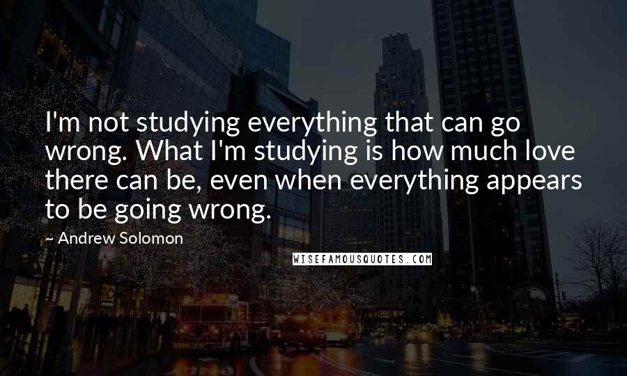 Andrew Solomon Quotes: I'm not studying everything that can go wrong. What I'm studying is how much love there can be, even when everything appears to be going wrong.