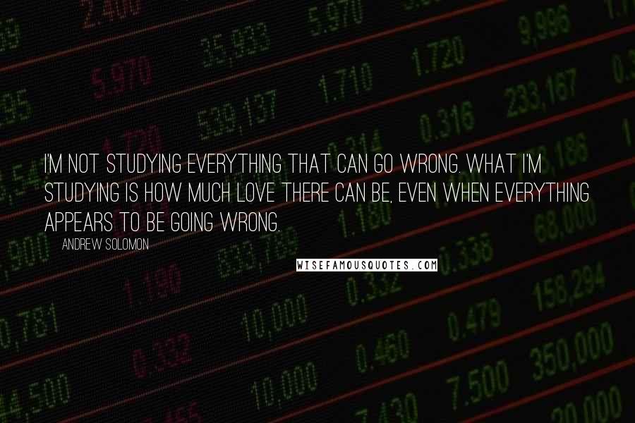 Andrew Solomon Quotes: I'm not studying everything that can go wrong. What I'm studying is how much love there can be, even when everything appears to be going wrong.
